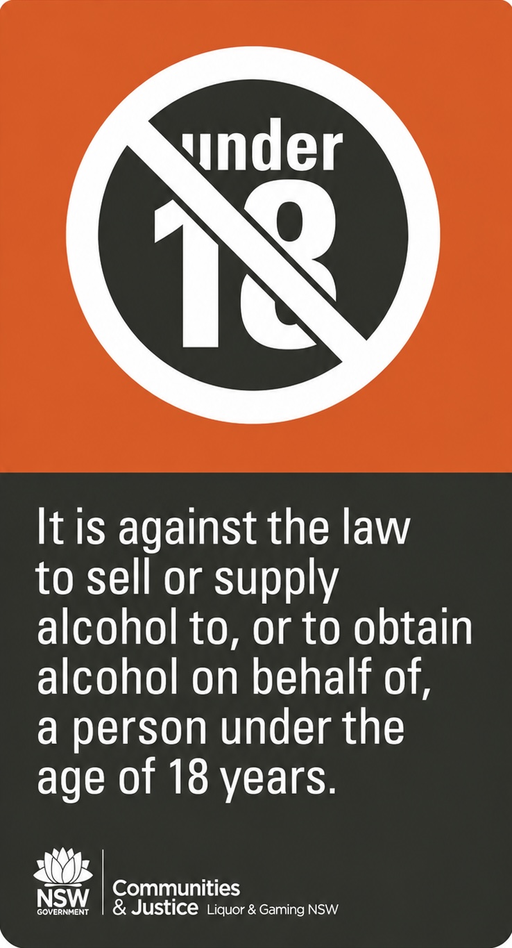 WARNING. Under the Liquor Act 2007, it is against the law to sell or supply alcohol to or to obtain alcohol on behalf of a person under the age of 18 years.